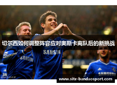 切尔西如何调整阵容应对奥斯卡离队后的新挑战 切尔西如何调整阵容应对奥斯卡离队后的新挑战