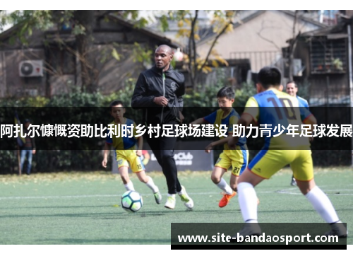 阿扎尔慷慨资助比利时乡村足球场建设 助力青少年足球发展