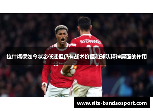 拉什福德如今状态低迷但仍有战术价值和球队精神层面的作用 拉什福德如今状态低迷但仍有战术价值和球队精神层面的作用