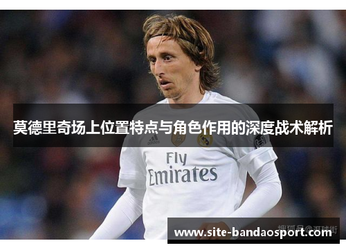 莫德里奇场上位置特点与角色作用的深度战术解析 莫德里奇场上位置特点与角色作用的深度战术解析