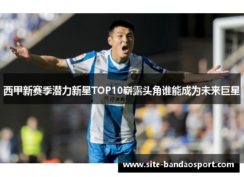 西甲新赛季潜力新星TOP10崭露头角谁能成为未来巨星