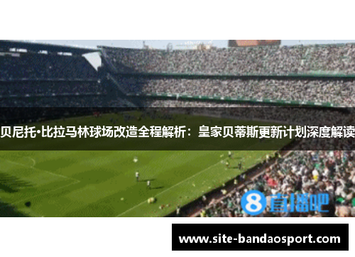 贝尼托·比拉马林球场改造全程解析：皇家贝蒂斯更新计划深度解读