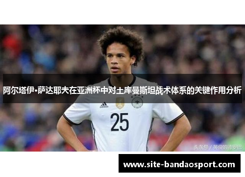 阿尔塔伊·萨达耶夫在亚洲杯中对土库曼斯坦战术体系的关键作用分析 阿尔塔伊·萨达耶夫在亚洲杯中对土库曼斯坦战术体系的关键作用分析