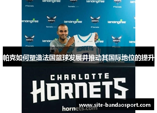 帕克如何塑造法国篮球发展并推动其国际地位的提升 帕克如何塑造法国篮球发展并推动其国际地位的提升